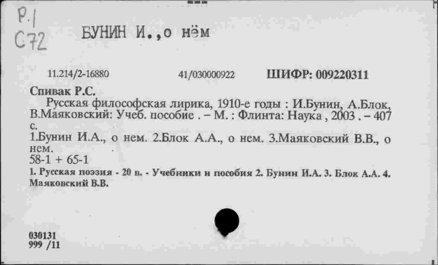 ﻿Р.|
БУНИН И.,о нэм
11.214/2-16880	41/030000922 ШИФР: 009220311
Спивак Р.С.
Русская философская лирика, 1910-е годы : И.Бунин, А.Блок. В.Маяковский: Учеб, пособие . - М.: Флинта: Наука, 2003 . - 407 с.
1.Бунин И.А., о нем. 2.Блок А.А., о нем. З.Маяковский В.В., о нем.
58-1 + 65-1
1. Русская поэзия - 20 в. - Учебники и пособия 2. Бунин И.А. 3. Блок А.А. 4. Маяковский В.В.
030131
999 /11